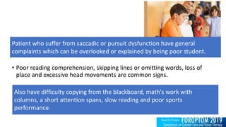 • Poor reading comprehension, skipping lines or omitting words, loss of
place and excessive head movements are common signs.
Patient who suffer from saccadic or pursuit dysfunction have general
complaints which can be overlooked or explained by being poor student.
Also have difficulty copying from the blackboard, math's work with
columns, a short attention spans, slow reading and poor sports
performance.
 