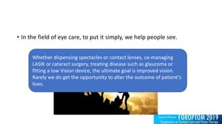 • In the field of eye care, to put it simply, we help people see.
Whether dispensing spectacles or contact lenses, co-managing
LASIK or cataract surgery, treating disease such as glaucoma or
fitting a low Vision device, the ultimate goal is improved vision.
Rarely we do get the opportunity to alter the outcome of patient’s
lives.
 