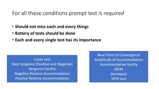 For all these conditions prompt test is required
• Should not miss each and every things
• Battery of tests should be done
• Each and every single test has its importance
Cover test
Step Vergence (Positive and Negative)
Vergence Facility
Negative Relative Accommodation
Positive Relative Accommodation
Near Point of Convergence
Amplitude of Accommodation
Accommodative facility
MEM
Stereopsis
WFD test
 