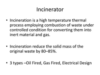 Incinerator
• Incineration is a high temperature thermal
process employing combustion of waste under
controlled condition for converting them into
inert material and gas.
• Incineration reduce the solid mass of the
original waste by 80–85%.
• 3 types –Oil Fired, Gas Fired, Electrical Design
 