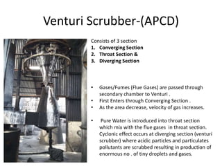 Venturi Scrubber-(APCD)
Consists of 3 section
1. Converging Section
2. Throat Section &
3. Diverging Section
• Gases/Fumes (Flue Gases) are passed through
secondary chamber to Venturi .
• First Enters through Converging Section .
• As the area decrease, velocity of gas increases.
• Pure Water is introduced into throat section
which mix with the flue gases in throat section.
Cyclonic effect occurs at diverging section (venturi
scrubber) where acidic particles and particulates
pollutants are scrubbed resulting in production of
enormous no . of tiny droplets and gases.
 