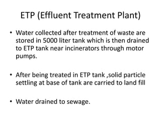 ETP (Effluent Treatment Plant)
• Water collected after treatment of waste are
stored in 5000 liter tank which is then drained
to ETP tank near incinerators through motor
pumps.
• After being treated in ETP tank ,solid particle
settling at base of tank are carried to land fill
• Water drained to sewage.
 