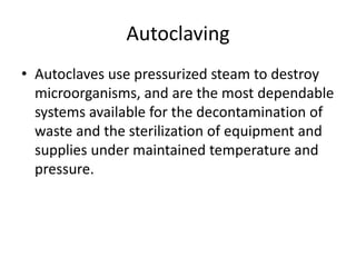 Autoclaving
• Autoclaves use pressurized steam to destroy
microorganisms, and are the most dependable
systems available for the decontamination of
waste and the sterilization of equipment and
supplies under maintained temperature and
pressure.
 
