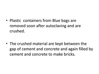 • Plastic containers from Blue bags are
removed soon after autoclaving and are
crushed.
• The crushed material are kept between the
gap of cement and concrete and again filled by
cement and concrete to make bricks.
 