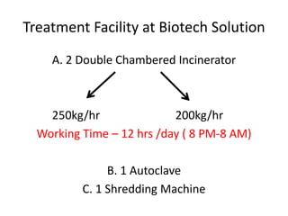 Treatment Facility at Biotech Solution
A. 2 Double Chambered Incinerator
250kg/hr 200kg/hr
Working Time – 12 hrs /day ( 8 PM-8 AM)
B. 1 Autoclave
C. 1 Shredding Machine
 