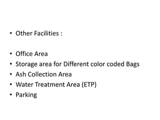 • Other Facilities :
• Office Area
• Storage area for Different color coded Bags
• Ash Collection Area
• Water Treatment Area (ETP)
• Parking
 