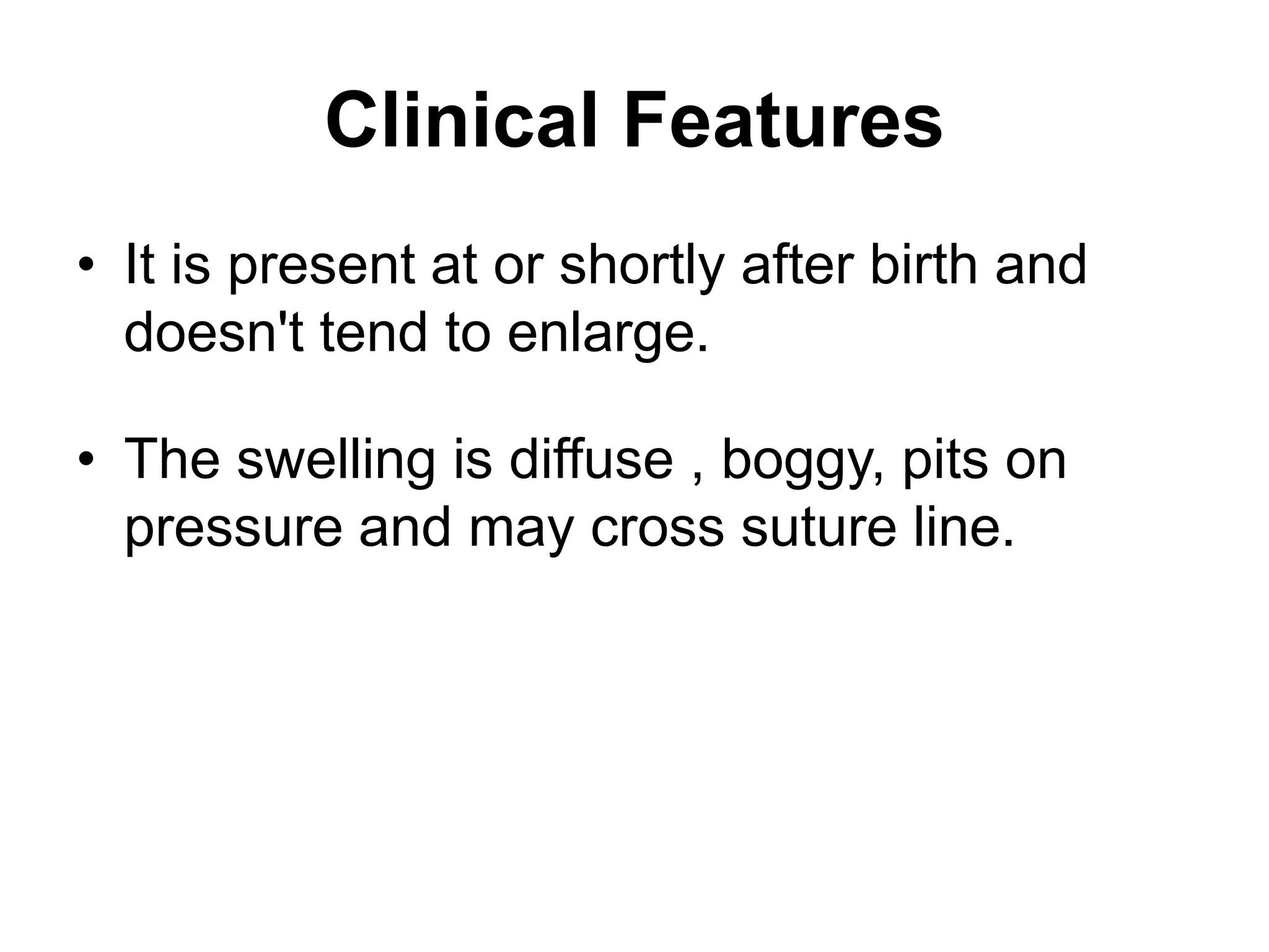 Clinical Features
• It is present at or shortly after birth and
doesn't tend to enlarge.
• The swelling is diffuse , boggy, pits on
pressure and may cross suture line.
 