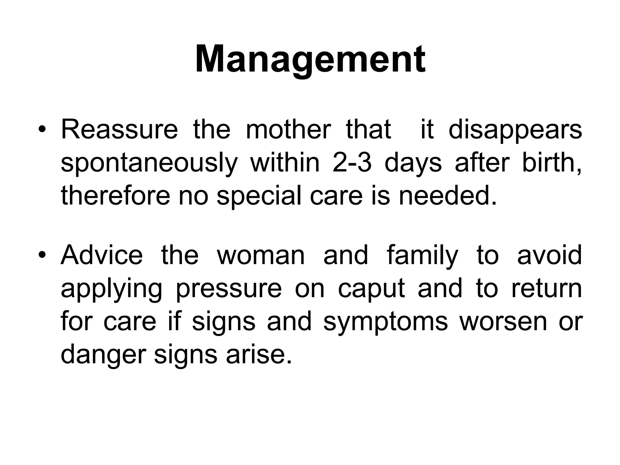 Management
• Reassure the mother that it disappears
spontaneously within 2-3 days after birth,
therefore no special care is needed.
• Advice the woman and family to avoid
applying pressure on caput and to return
for care if signs and symptoms worsen or
danger signs arise.
 