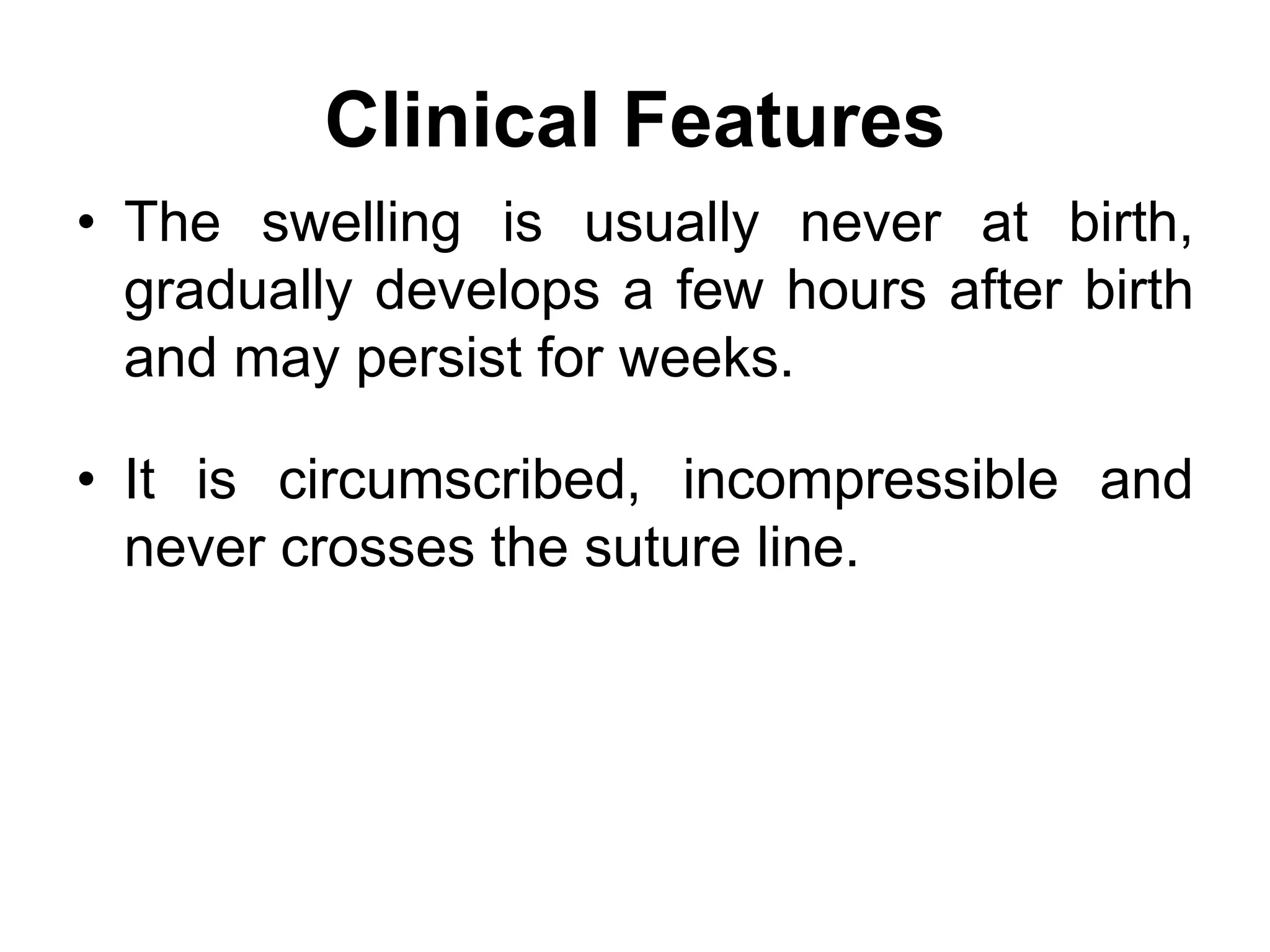 Clinical Features
• The swelling is usually never at birth,
gradually develops a few hours after birth
and may persist for weeks.
• It is circumscribed, incompressible and
never crosses the suture line.
 