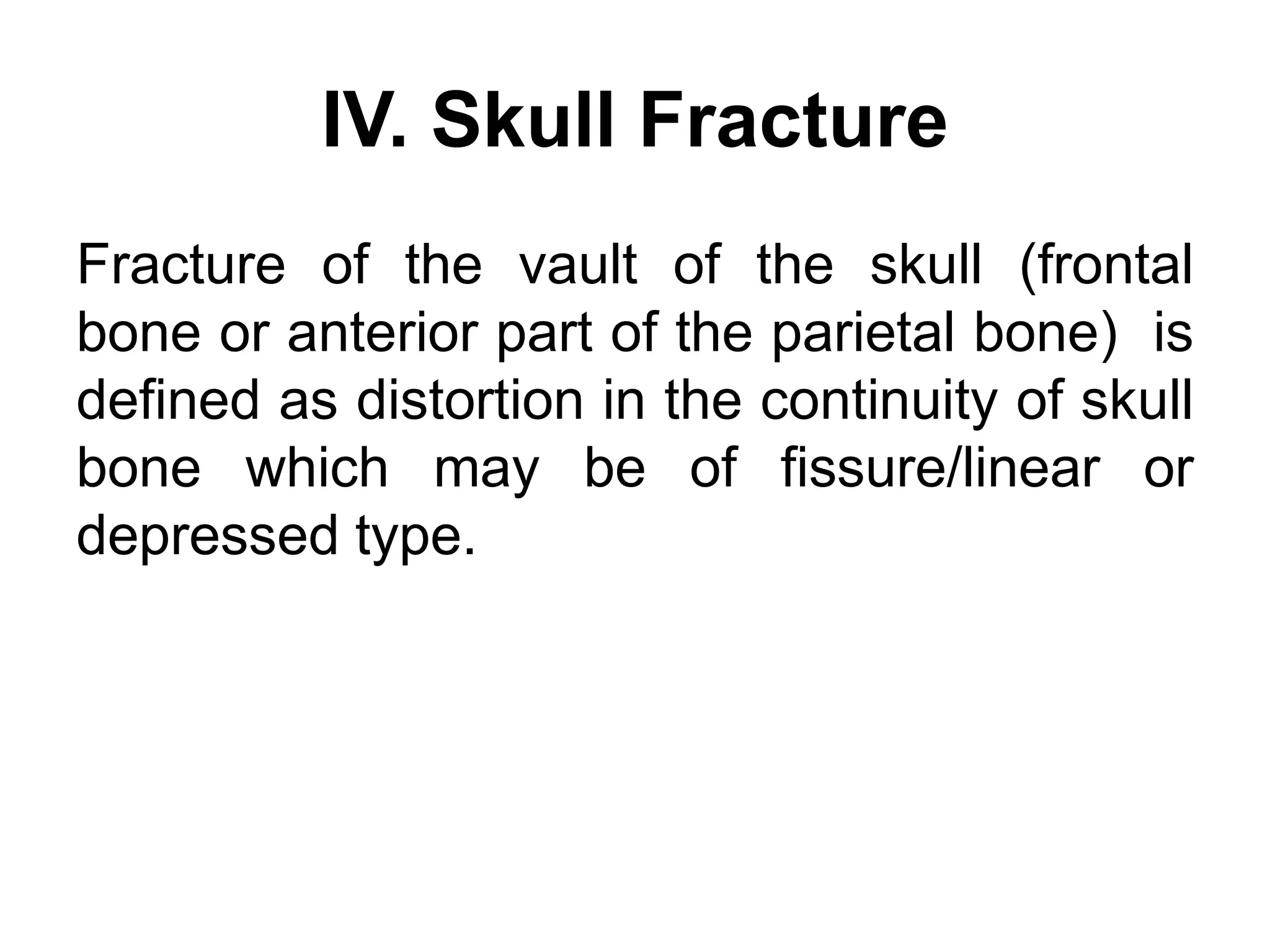 IV. Skull Fracture
Fracture of the vault of the skull (frontal
bone or anterior part of the parietal bone) is
defined as distortion in the continuity of skull
bone which may be of fissure/linear or
depressed type.
 