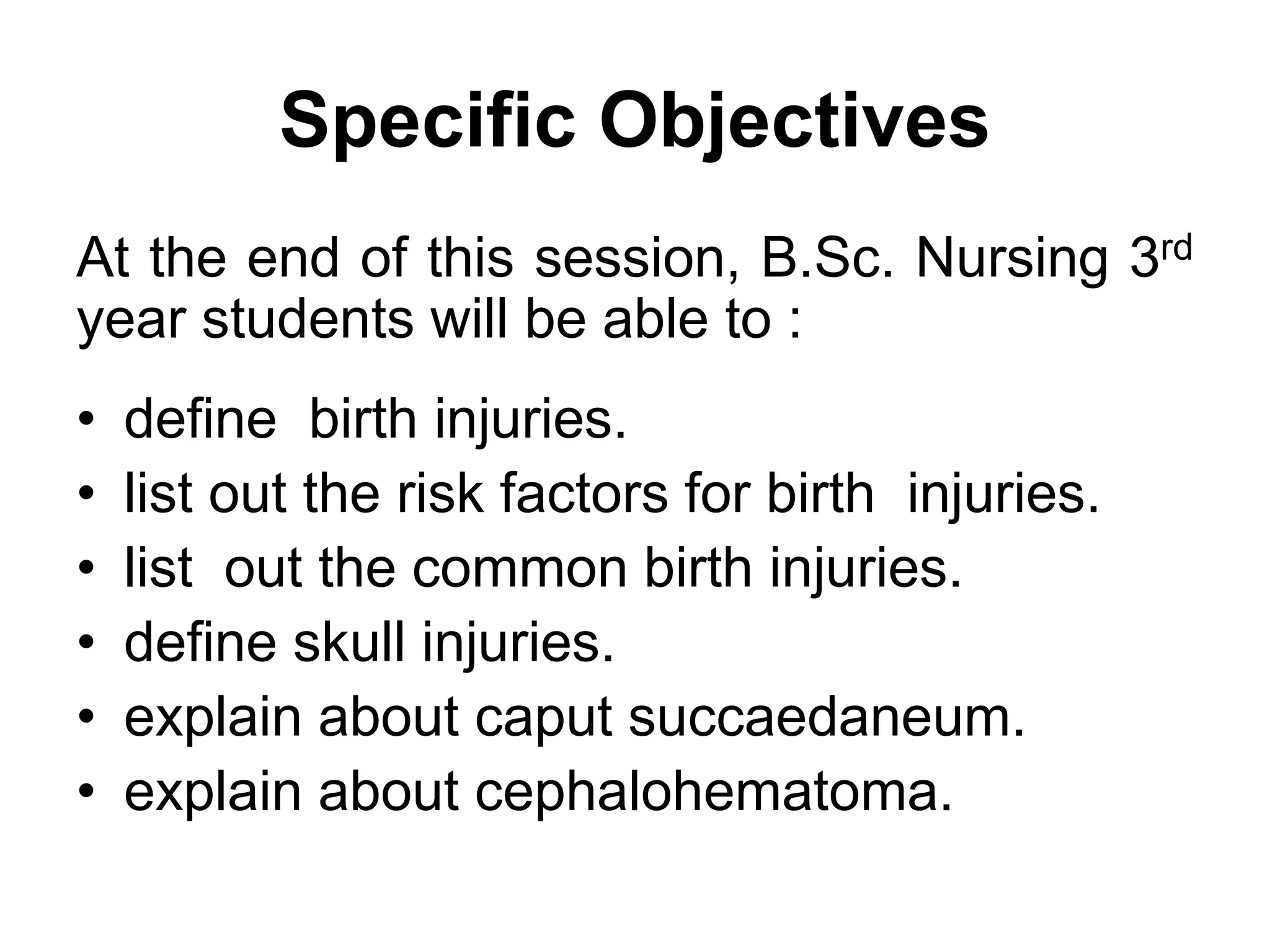 Specific Objectives
At the end of this session, B.Sc. Nursing 3rd
year students will be able to :
• define birth injuries.
• list out the risk factors for birth injuries.
• list out the common birth injuries.
• define skull injuries.
• explain about caput succaedaneum.
• explain about cephalohematoma.
 