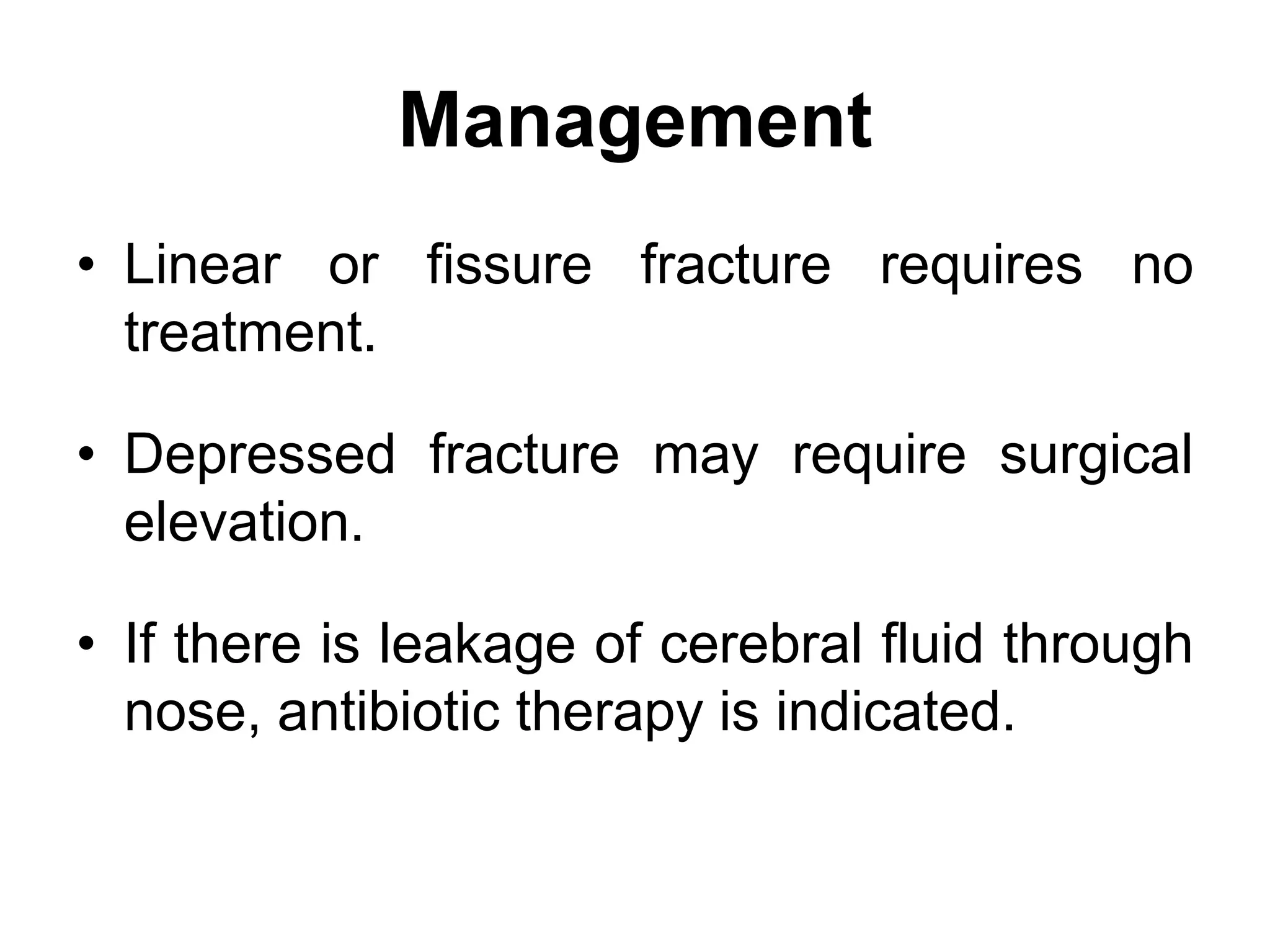 Management
• Linear or fissure fracture requires no
treatment.
• Depressed fracture may require surgical
elevation.
• If there is leakage of cerebral fluid through
nose, antibiotic therapy is indicated.
 