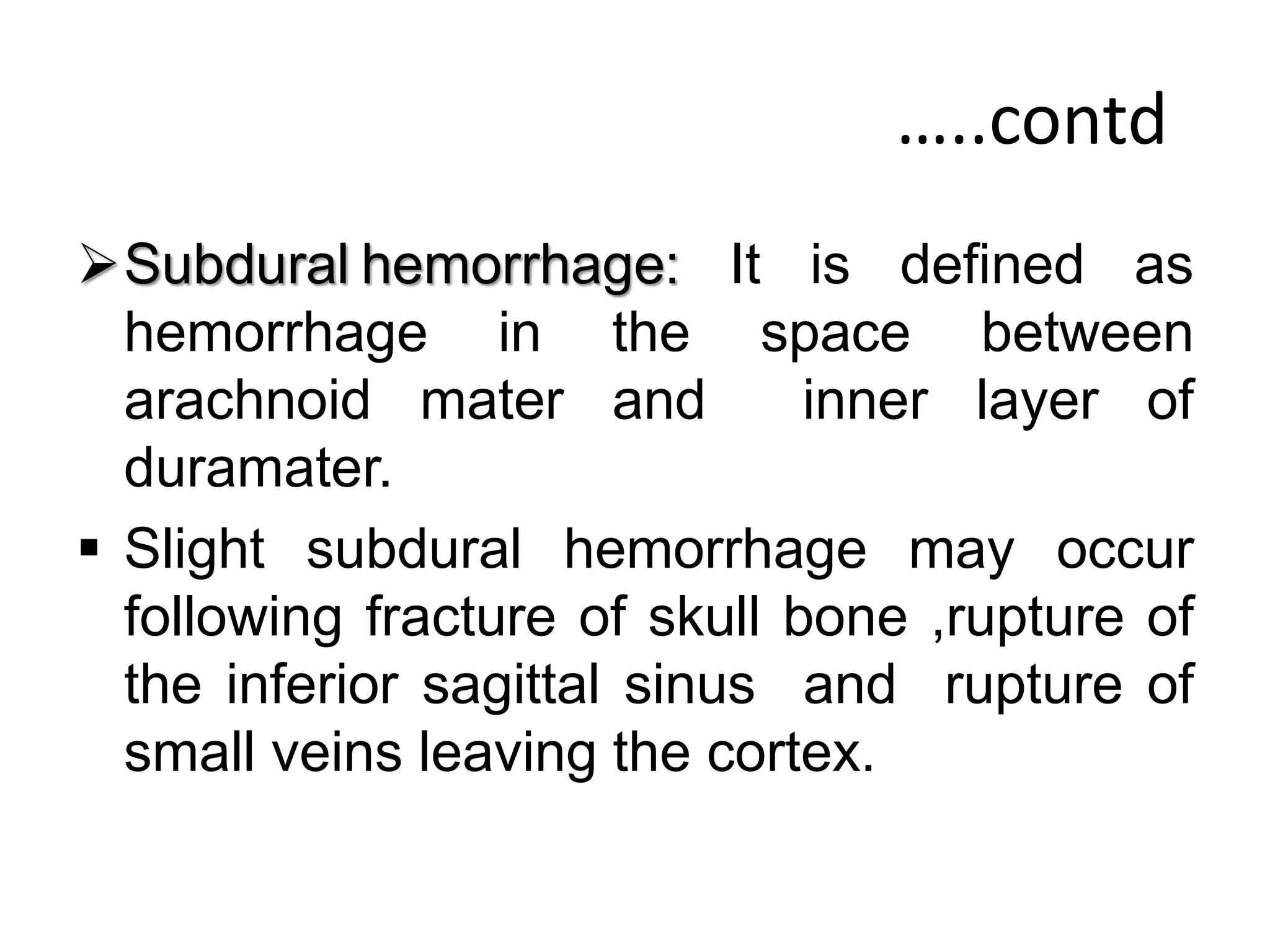 …..contd
Subdural hemorrhage: It is defined as
hemorrhage in the space between
arachnoid mater and inner layer of
duramater.
 Slight subdural hemorrhage may occur
following fracture of skull bone ,rupture of
the inferior sagittal sinus and rupture of
small veins leaving the cortex.
 