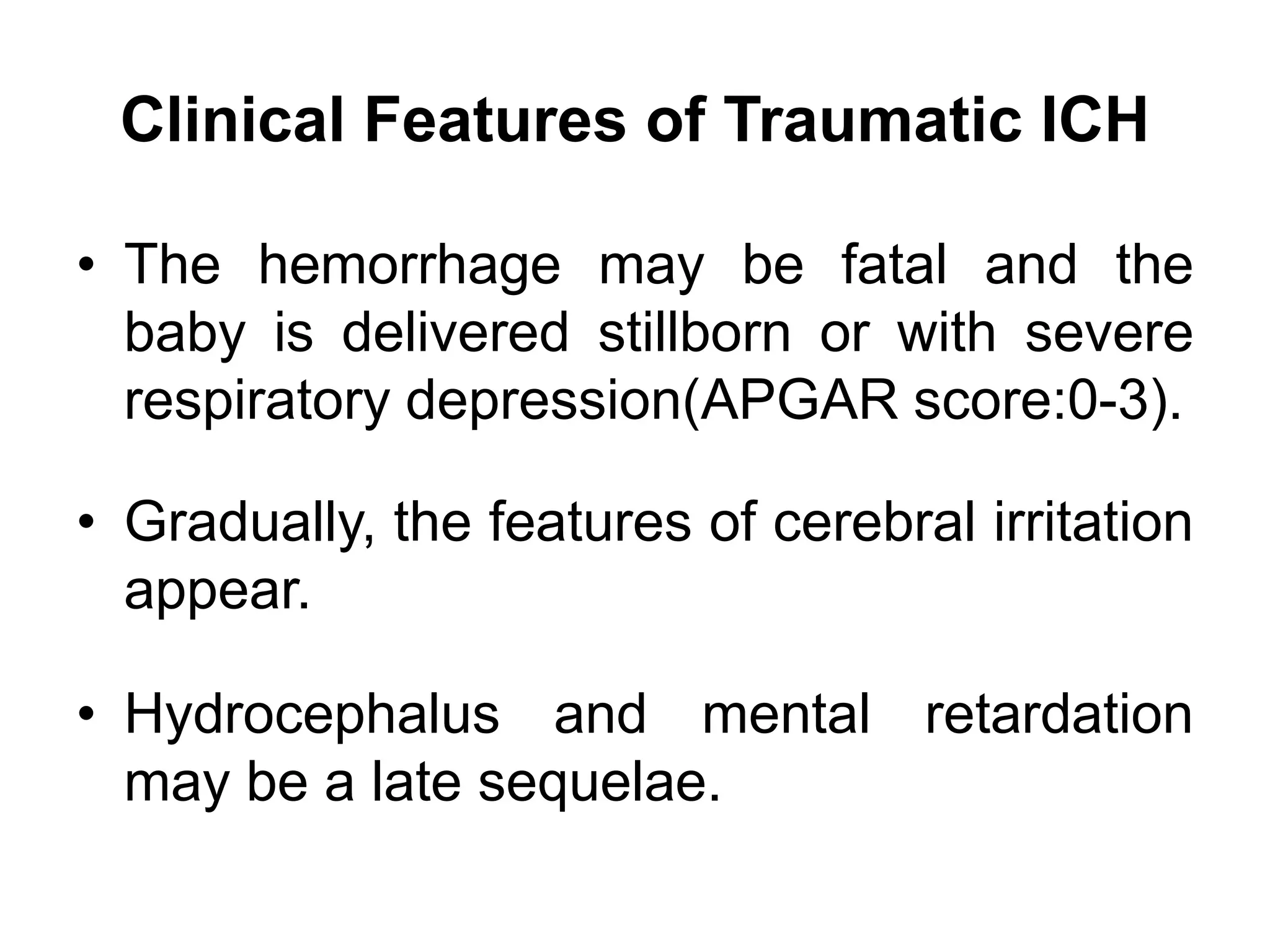 Clinical Features of Traumatic ICH
• The hemorrhage may be fatal and the
baby is delivered stillborn or with severe
respiratory depression(APGAR score:0-3).
• Gradually, the features of cerebral irritation
appear.
• Hydrocephalus and mental retardation
may be a late sequelae.
 