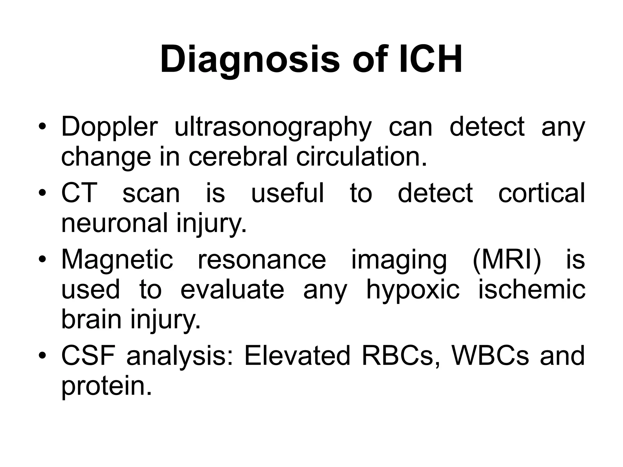 Diagnosis of ICH
• Doppler ultrasonography can detect any
change in cerebral circulation.
• CT scan is useful to detect cortical
neuronal injury.
• Magnetic resonance imaging (MRI) is
used to evaluate any hypoxic ischemic
brain injury.
• CSF analysis: Elevated RBCs, WBCs and
protein.
 