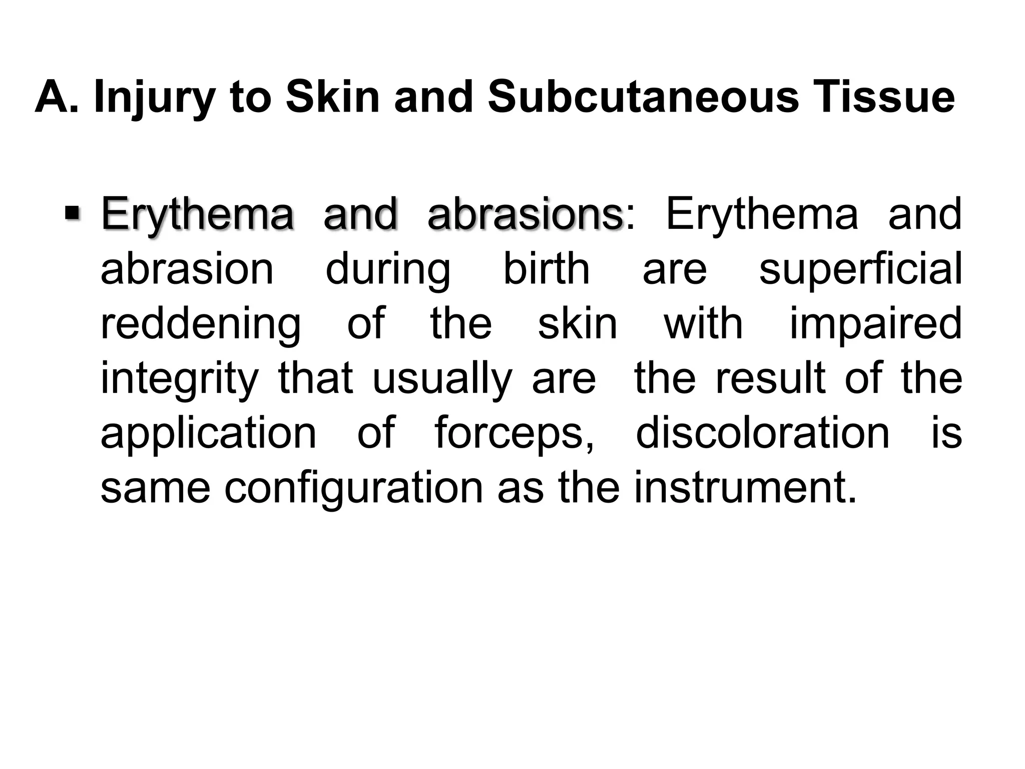 A. Injury to Skin and Subcutaneous Tissue
 Erythema and abrasions: Erythema and
abrasion during birth are superficial
reddening of the skin with impaired
integrity that usually are the result of the
application of forceps, discoloration is
same configuration as the instrument.
 