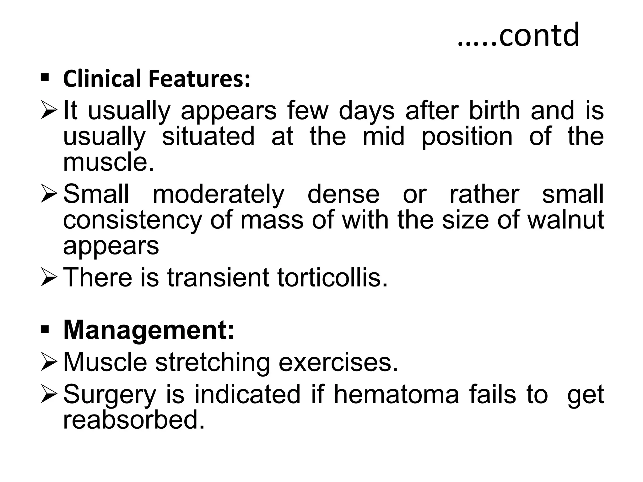 …..contd
 Clinical Features:
It usually appears few days after birth and is
usually situated at the mid position of the
muscle.
Small moderately dense or rather small
consistency of mass of with the size of walnut
appears
There is transient torticollis.
 Management:
Muscle stretching exercises.
Surgery is indicated if hematoma fails to get
reabsorbed.
 
