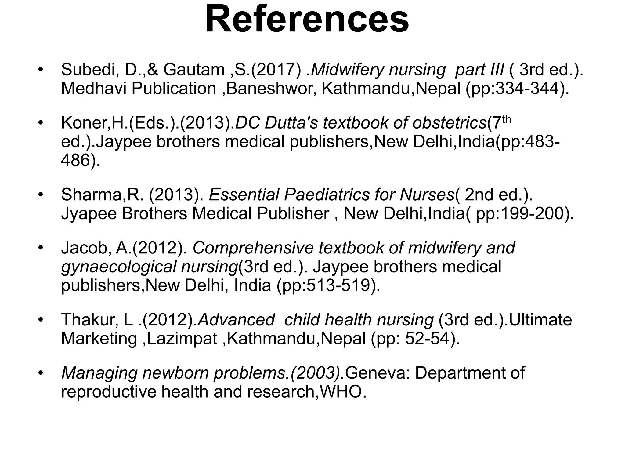 References
• Subedi, D.,& Gautam ,S.(2017) .Midwifery nursing part III ( 3rd ed.).
Medhavi Publication ,Baneshwor, Kathmandu,Nepal (pp:334-344).
• Koner,H.(Eds.).(2013).DC Dutta's textbook of obstetrics(7th
ed.).Jaypee brothers medical publishers,New Delhi,India(pp:483-
486).
• Sharma,R. (2013). Essential Paediatrics for Nurses( 2nd ed.).
Jyapee Brothers Medical Publisher , New Delhi,India( pp:199-200).
• Jacob, A.(2012). Comprehensive textbook of midwifery and
gynaecological nursing(3rd ed.). Jaypee brothers medical
publishers,New Delhi, India (pp:513-519).
• Thakur, L .(2012).Advanced child health nursing (3rd ed.).Ultimate
Marketing ,Lazimpat ,Kathmandu,Nepal (pp: 52-54).
• Managing newborn problems.(2003).Geneva: Department of
reproductive health and research,WHO.
 
