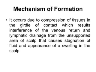 Mechanism of Formation
• It occurs due to compression of tissues in
the girdle of contact which results
interference of the venous return and
lymphatic drainage from the unsupported
area of scalp that causes stagnation of
fluid and appearance of a swelling in the
scalp.
 
