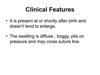 Clinical Features
• It is present at or shortly after birth and
doesn't tend to enlarge.
• The swelling is diffuse , boggy, pits on
pressure and may cross suture line.
 