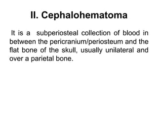 II. Cephalohematoma
It is a subperiosteal collection of blood in
between the pericranium/periosteum and the
flat bone of the skull, usually unilateral and
over a parietal bone.
 