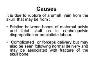 Causes
It is due to rupture of a small vein from the
skull that may be from :
• Friction between bones of maternal pelvis
and fetal skull as in cephalopelvic
disproportion or precipitate labour.
• Complicated or forceps delivery but may
also be seen following normal delivery and
may be associated with fracture of the
skull bone
 