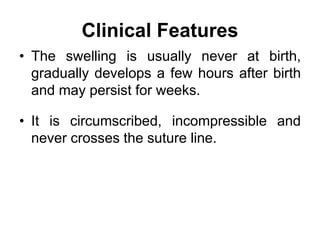 Clinical Features
• The swelling is usually never at birth,
gradually develops a few hours after birth
and may persist for weeks.
• It is circumscribed, incompressible and
never crosses the suture line.
 