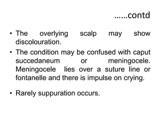 ……contd
• The overlying scalp may show
discolouration.
• The condition may be confused with caput
succedaneum or meningocele.
Meningocele lies over a suture line or
fontanelle and there is impulse on crying.
• Rarely suppuration occurs.
 
