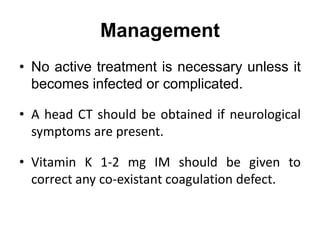 Management
• No active treatment is necessary unless it
becomes infected or complicated.
• A head CT should be obtained if neurological
symptoms are present.
• Vitamin K 1-2 mg IM should be given to
correct any co-existant coagulation defect.
 