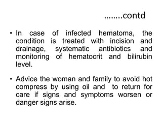 ……..contd
• In case of infected hematoma, the
condition is treated with incision and
drainage, systematic antibiotics and
monitoring of hematocrit and bilirubin
level.
• Advice the woman and family to avoid hot
compress by using oil and to return for
care if signs and symptoms worsen or
danger signs arise.
 