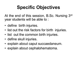 Specific Objectives
At the end of this session, B.Sc. Nursing 3rd
year students will be able to :
• define birth injuries.
• list out the risk factors for birth injuries.
• list out the common birth injuries.
• define skull injuries.
• explain about caput succaedaneum.
• explain about cephalohematoma.
 