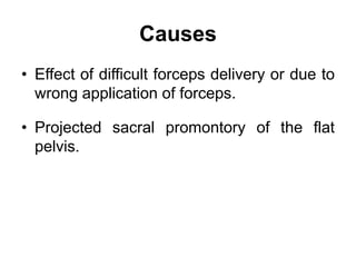 Causes
• Effect of difficult forceps delivery or due to
wrong application of forceps.
• Projected sacral promontory of the flat
pelvis.
 