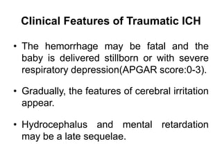 Clinical Features of Traumatic ICH
• The hemorrhage may be fatal and the
baby is delivered stillborn or with severe
respiratory depression(APGAR score:0-3).
• Gradually, the features of cerebral irritation
appear.
• Hydrocephalus and mental retardation
may be a late sequelae.
 