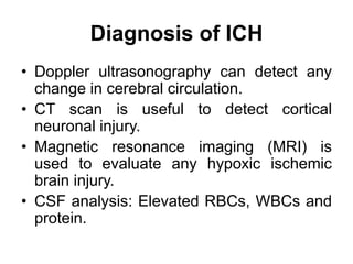 Diagnosis of ICH
• Doppler ultrasonography can detect any
change in cerebral circulation.
• CT scan is useful to detect cortical
neuronal injury.
• Magnetic resonance imaging (MRI) is
used to evaluate any hypoxic ischemic
brain injury.
• CSF analysis: Elevated RBCs, WBCs and
protein.
 