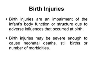 Birth Injuries
 Birth injuries are an impairment of the
infant’s body function or structure due to
adverse influences that occurred at birth.
 Birth injuries may be severe enough to
cause neonatal deaths, still births or
number of morbidities.
 