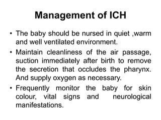 Management of ICH
• The baby should be nursed in quiet ,warm
and well ventilated environment.
• Maintain cleanliness of the air passage,
suction immediately after birth to remove
the secretion that occludes the pharynx.
And supply oxygen as necessary.
• Frequently monitor the baby for skin
colour, vital signs and neurological
manifestations.
 