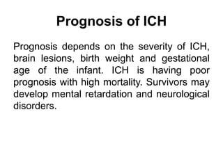 Prognosis of ICH
Prognosis depends on the severity of ICH,
brain lesions, birth weight and gestational
age of the infant. ICH is having poor
prognosis with high mortality. Survivors may
develop mental retardation and neurological
disorders.
 
