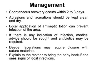 Management
• Spontaneous recovery occurs within 2 to 3 days.
• Abrasions and lacerations should be kept clean
and dry.
• Local application of antiseptic lotion can prevent
infection of the area.
• If there is any indication of infection, medical
advice should be sought and antibiotics may be
required.
• Deeper lacerations may require closure with
suture materials.
• Explain to the mother to bring the baby back if she
sees signs of local infections.
 