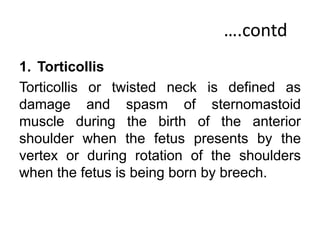 ….contd
1. Torticollis
Torticollis or twisted neck is defined as
damage and spasm of sternomastoid
muscle during the birth of the anterior
shoulder when the fetus presents by the
vertex or during rotation of the shoulders
when the fetus is being born by breech.
 