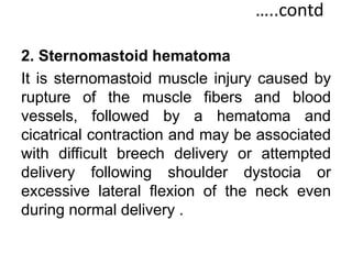 …..contd
2. Sternomastoid hematoma
It is sternomastoid muscle injury caused by
rupture of the muscle fibers and blood
vessels, followed by a hematoma and
cicatrical contraction and may be associated
with difficult breech delivery or attempted
delivery following shoulder dystocia or
excessive lateral flexion of the neck even
during normal delivery .
 