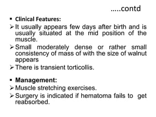 …..contd
 Clinical Features:
It usually appears few days after birth and is
usually situated at the mid position of the
muscle.
Small moderately dense or rather small
consistency of mass of with the size of walnut
appears
There is transient torticollis.
 Management:
Muscle stretching exercises.
Surgery is indicated if hematoma fails to get
reabsorbed.
 