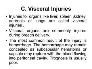 C. Visceral Injuries
• Injuries to organs like liver, spleen ,kidney,
adrenals or lungs are called visceral
injuries .
• Visceral organs are commonly injured
during breech delivery.
• The most common result of the injury is
hemorrhage. The hemorrhage may remain
concealed as subcapsular hematoma or
capsule may rupture with the blood flowing
into peritoneal cavity. Prognosis is usually
poor.
 