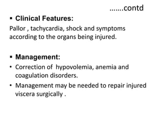 …….contd
 Clinical Features:
Pallor , tachycardia, shock and symptoms
according to the organs being injured.
 Management:
• Correction of hypovolemia, anemia and
coagulation disorders.
• Management may be needed to repair injured
viscera surgically .
 
