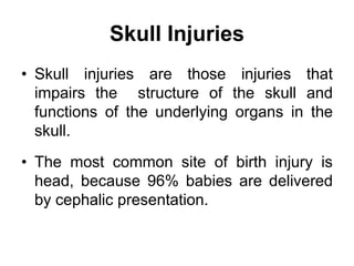 Skull Injuries
• Skull injuries are those injuries that
impairs the structure of the skull and
functions of the underlying organs in the
skull.
• The most common site of birth injury is
head, because 96% babies are delivered
by cephalic presentation.
 