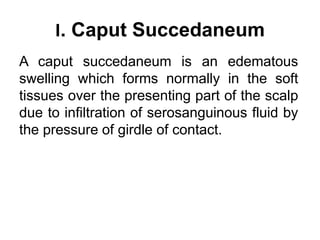 I. Caput Succedaneum
A caput succedaneum is an edematous
swelling which forms normally in the soft
tissues over the presen...