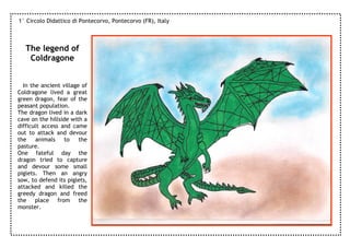 1° Circolo Didattico di Pontecorvo, Pontecorvo (FR), Italy



   The legend of
    Coldragone


  In the ancient village of
Coldragone lived a great
green dragon, fear of the
peasant population.
The dragon lived in a dark
cave on the hillside with a
difficult access and came
out to attack and devour
the    animals    to    the
pasture.
One fateful day the
dragon tried to capture
and devour some small
piglets. Then an angry
sow, to defend its piglets,
attacked and killed the
greedy dragon and freed
the place from the
monster.
 