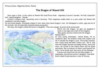 Primary School, Węgierska Górka, Poland

                                          The Dragon of Wawel Hill

   Once upon a time, in the castle on Wawel Hill lived Prince Krak – legendary Cracow’s founder. He had a beautiful
and a good daughter – Wanda.
   Cracow’s citizens lived peacefully and in harmony. Their happiness ended when in a cave under the Wawel Hill
inhabited a horrible dragon.
He terrorized people. Everybody shaked in fear when they heard dragon’s roar. He kidnapped a cattle, pigs and all of
the animals, but he especially enjoyed eating young girls.
   One day, the dragon wished the prince’s daughter. That was enough. So prince Krak announced:
                                                                 - Who’ll kill the dragon, he gets my daughter’s
                                                                    hand in marriage and a half of the kingdom.
                                                                     Many great warriors tried to kill the dragon.
                                                                 Nobody did it.
                                                                 At once young shoemaker, named Skuba, hit on
                                                                 wonderful idea. He stuffed a lamb with sulphur and
                                                                 set it outside the dragon’s cave. The hungry monster
                                                                 saw a tasty lamb and didn’t think a lot – ate it. And
                                                                 soon the dragon became incredibly thirsty, more and
                                                                 more. He turned to the Vistula River and he drank
                                                                 and drank. But no amount of water could quench his
                                                                 thirst. So he drank more and more till he exploded.
                                                                    Cracow was freed from the horrible dragon. A
                                                                 shoemaker married the prince’s daughter. And after
                                                                 Krak’s death Scuba became a ruler of Cracow.

                                                Rys. Krzyś Stec
 
