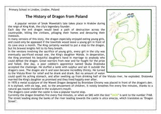 Primary School in Lindów, Lindów, Poland

              The History of Dragon from Poland
       A popular version of Smok Wawelski's tale takes place in Kraków during
the reign of King Krak, the city's legendary founder.
Each day the evil dragon would beat a path of destruction across the
countryside, killing the civilians, pillaging their homes and devouring their
livestock.
In many versions of this story, the dragon especially enjoyed eating young girls,
and could only be appeased if the townfolk would leave a young girl in front of
its cave once a month. The King certainly wanted to put a stop to the dragon,
but his bravest knights fell to its fiery breath.
In the versions involving the sacrifice of young girls, every girl in the city was
eventually sacrificed except one, the King's daughter Wanda. In desperation,
the King promised his beautiful daughter's hand in marriage to anybody who
could defeat the dragon. Great warriors from near and far fought for the prize
and failed. One day, a poor cobbler's apprentice named Skuba Dratewka
accepted the challenge. He stuffed a lamb with sulphur and set it outside the
dragon's cave. The dragon ate it and soon became incredibly thirsty. He turned
to the Vistula River for relief and he drank and drank. But no amount of water
could quell his aching stomach, and after swelling up from drinking half of the Vistula river, he exploded. Dratewka
married the King's daughter as promised and they lived happily ever after.
In 1970 a metal sculpture of the Wawel Dragon designed by Bronisław Chromy was placed in front of the dragon's den.
It is stylised, with six legs, and, to the amusement of children, it noisily breathes fire every few minutes, thanks to a
natural gas nozzle installed in the sculpture's mouth.
The dragon's cave under the castle is now a popular tourist stop.
Currently the dragon breathes fire every five minutes, or when an SMS with the text "SMOK" is sent to the number 7168.
The street leading along the banks of the river leading towards the castle is ulica smocza, which translates as "Dragon
Street".
 