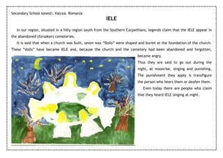 Secondary School Ionesti, Valcea. Romania
                                                        IELE

   In our region, situated in a hilly region south from the Southern Carpathians, legends claim that the IELE appear in
the abandoned (forsaken) cemeteries.
   It is said that when a church was built, seven wax “Dolls” were shaped and buriet at the foundation of the church.
These “dolls” have became IELE and, because the church and the cemetery had been abandoned and forgotten,
                                                                          became angry.
                                                                          Thus they are said to go out during the
                                                                          night, at moonrise, singing and punishing.
                                                                          The punishment they apply is transfigure
                                                                          the person who hears them or deafen them.
                                                                              Even today there are people who claim
                                                                          that they heard IELE singing at night.
 