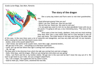 Scoala Lucian Blaga, Satu Mare, Romania



                                                                  The story of the dragon
                                                     One a sunny day Andrei and Florin went to visit their grandmother,
                                              Ana.
                                               - Good afternoon granny! How are you?
                                               - Hello! I am fine, thank you. How are you kids?
                                               - We are fine too, thank you. We came to visit you!
                                               - I’m very glad you came to visit me my dear grandkids! Come with me on
                                               the porch, I’m going to tell you a very interesting story, “The story of the
                                               dragon”.
                                                      Once upon a time two lovely, obedient, lively and very hard working
                                               little boys went into a cave which they had to cross because is was on
                                               their way home. The tribal family of the boys was living on the other side
of this cave. In the cave there were a lot of stalactite and stalagmites, and was very dark and cold. At one moment,
while crossing the cave the kids heard a scary voice.
- Andrei, what is this sound? asked Florin
- I don’t know, but seems to be a quiet voice, more like a sigh, answered Andrei…
- We got lost in the cave... everything is so wild here! said Florin
- Come, let’s go and see where that sigh is coming from! said Andrei..
 - Ok, let’s go.
The boys went in the direction from which the sigh was coming from and met a dragon.
- Hello, little boys, said the dragon. What are you doing here and where are you going?
- Hello, I am Florin and this is my brother Andrei. We got lost in the cave and we don’t know the way out of it. We
want to get home to purr tribe. Are you a dragon? asked Florin.
- Yes, I am a dragon, not a good one and my name is Conix.
- Glad to meet you, mister Conix, answered the two kids.
 